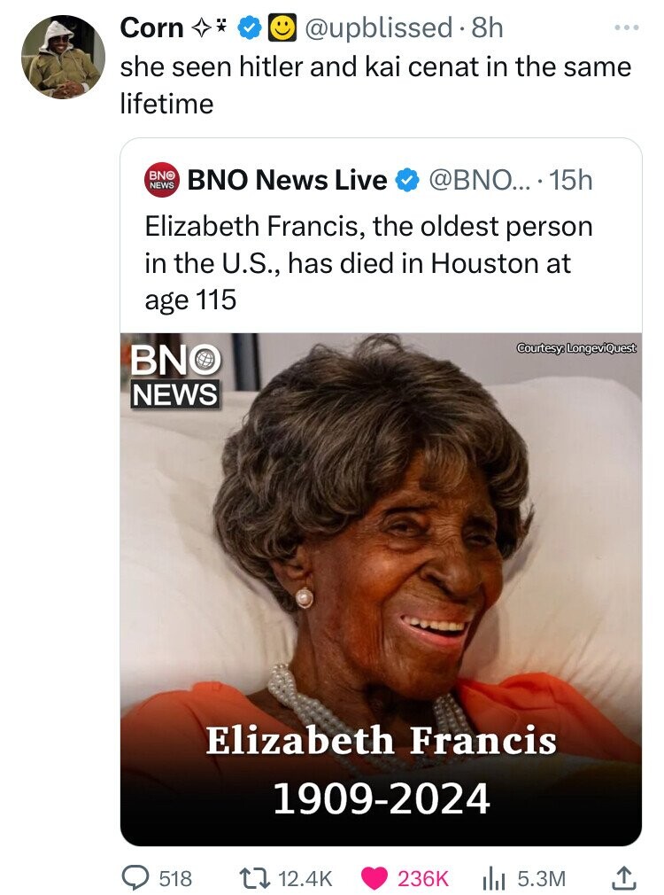 oldest person to ever live - Corn 8h she seen hitler and kai cenat in the same lifetime Bnobno News Live News ... 15h Elizabeth Francis, the oldest person in the U.S., has died in Houston at age 115 Bno News Courtesy, LongeviQuest Elizabeth Francis 190920