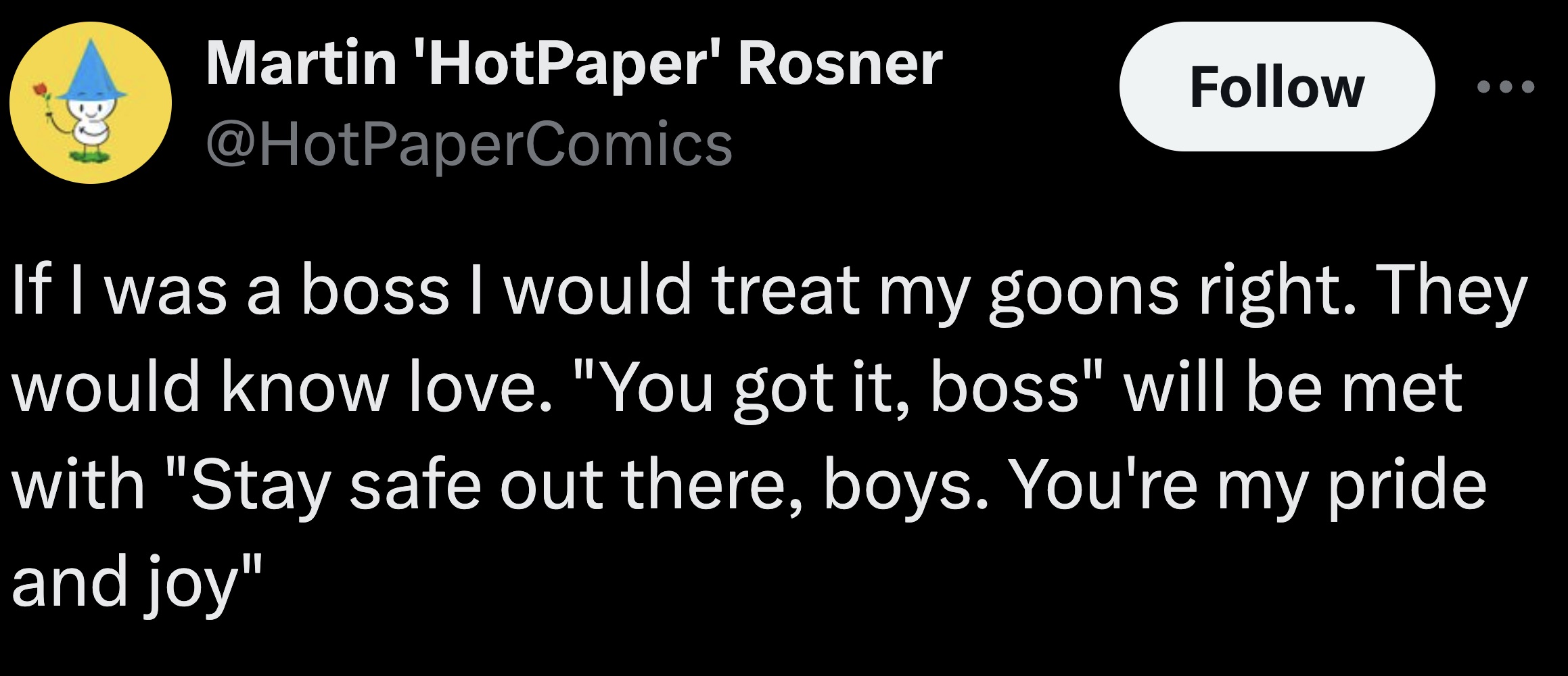 parallel - Martin 'HotPaper' Rosner If I was a boss I would treat my goons right. They would know love. "You got it, boss" will be met with "Stay safe out there, boys. You're my pride and joy"