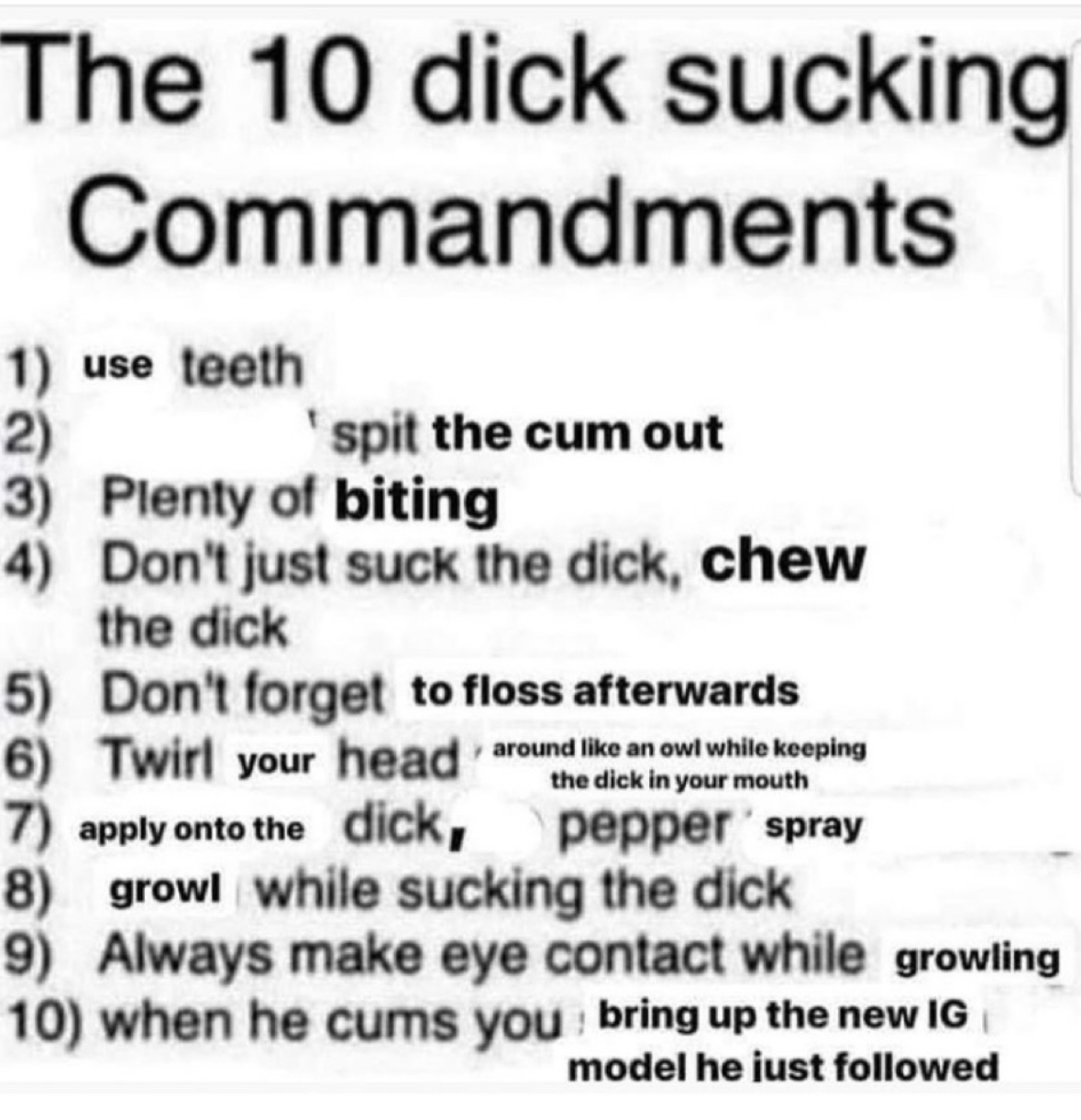 number - The 10 dick sucking Commandments 1 use teeth 2 spit the cum out 3 Plenty of biting 4 Don't just suck the dick, chew the dick 5 Don't forget to floss afterwards 6 Twirl your head around an owl while keeping the dick in your mouth 7 apply onto the 