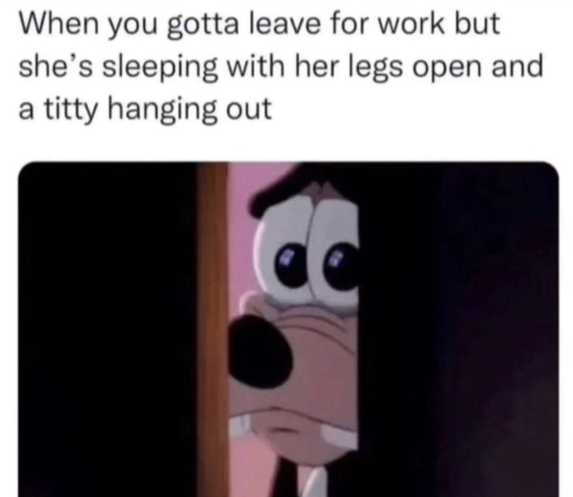 When you gotta leave for work but she's sleeping with her legs open and a titty hanging out