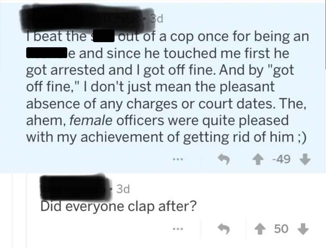 screenshot - Tbeat the Er3d out of a cop once for being an le and since he touched me first he got arrested and I got off fine. And by "got off fine," I don't just mean the pleasant absence of any charges or court dates. The, ahem, female officers were qu