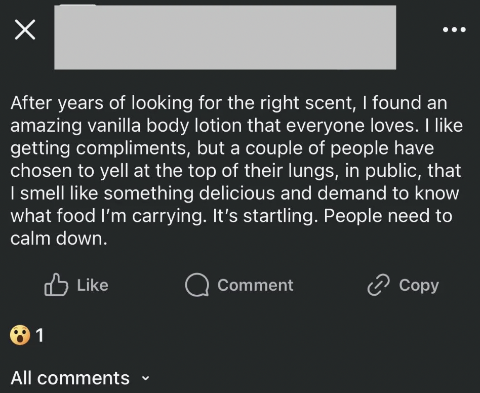 Person - After years of looking for the right scent, I found an amazing vanilla body lotion that everyone loves. I getting compliments, but a couple of people have chosen to yell at the top of their lungs, in public, that I smell something delicious and d