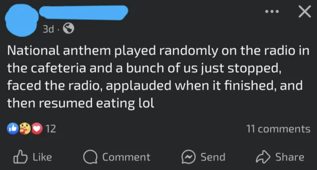 screenshot - 3d. National anthem played randomly on the radio in the cafeteria and a bunch of us just stopped, faced the radio, applauded when it finished, and then resumed eating lol 12 11 Comment Send