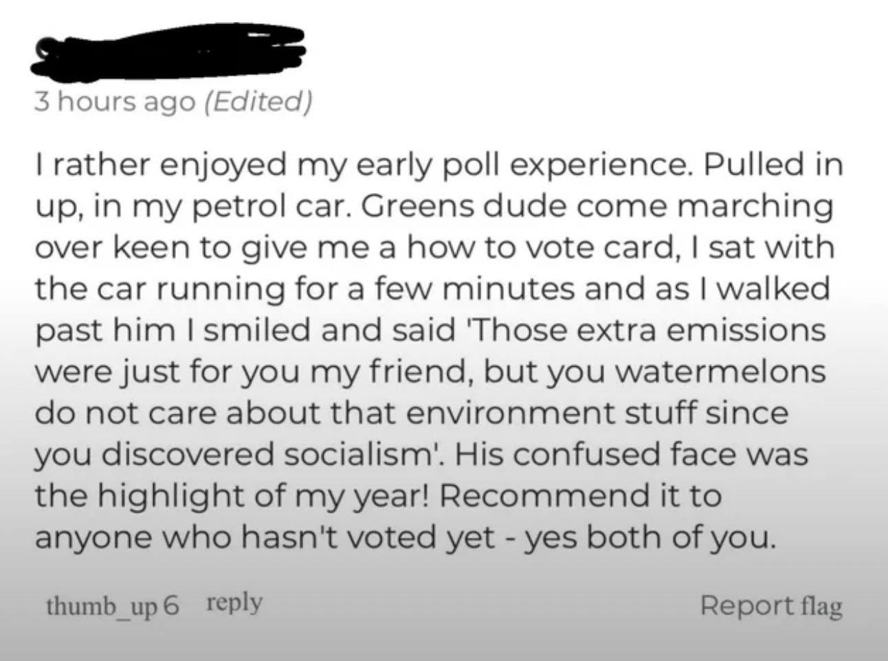 style - 3 hours ago Edited I rather enjoyed my early poll experience. Pulled in up, in my petrol car. Greens dude come marching over keen to give me a how to vote card, I sat with the car running for a few minutes and as I walked past him I smiled and sai