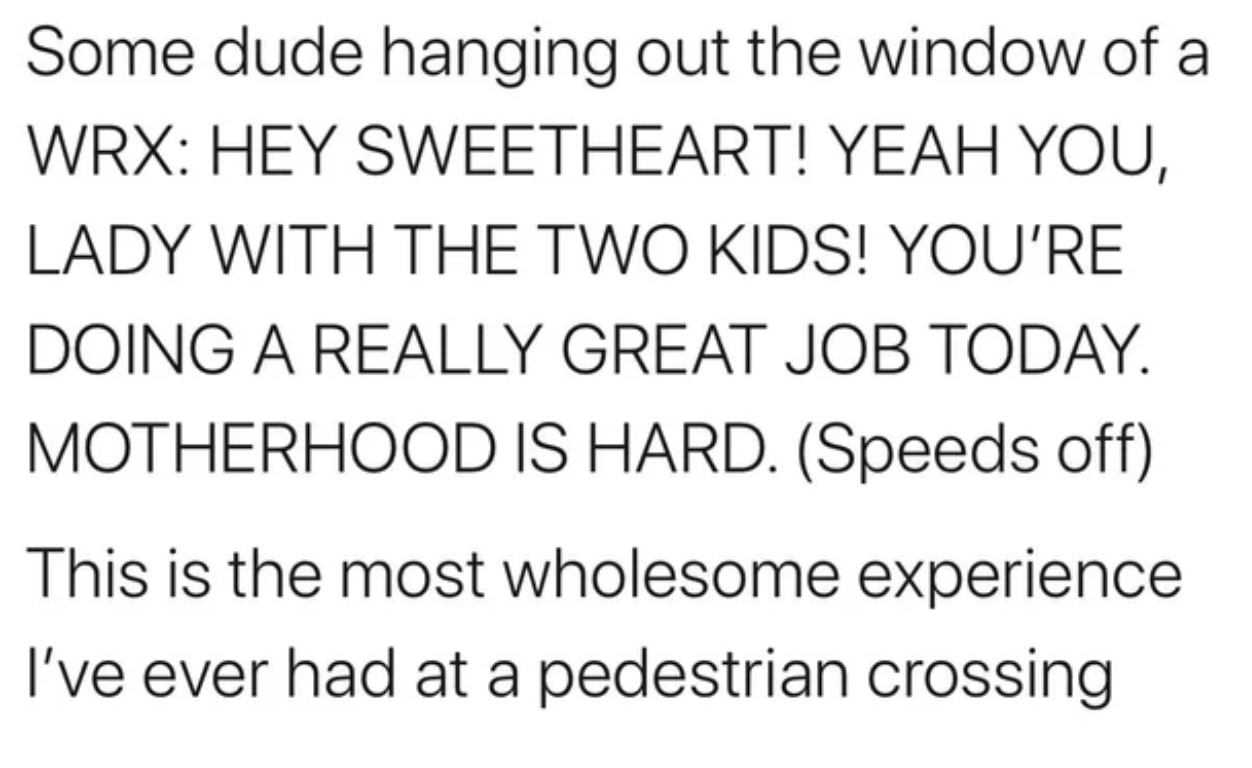 number - Some dude hanging out the window of a Wrx Hey Sweetheart! Yeah You, Lady With The Two Kids! You'Re Doing A Really Great Job Today. Motherhood Is Hard. Speeds off This is the most wholesome experience I've ever had at a pedestrian crossing