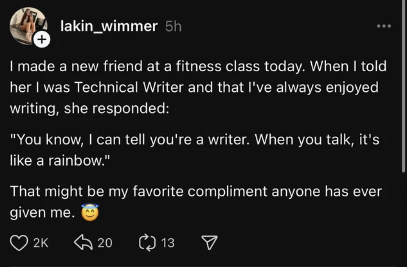 screenshot - lakin_wimmer 5h I made a new friend at a fitness class today. When I told her I was Technical Writer and that I've always enjoyed writing, she responded "You know, I can tell you're a writer. When you talk, it's a rainbow." That might be my f