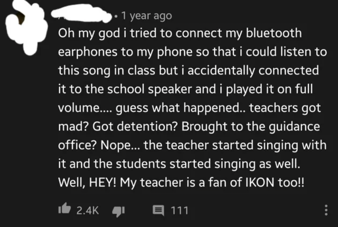 graphics - 1 year ago Oh my god i tried to connect my bluetooth earphones to my phone so that i could listen to this song in class but i accidentally connected it to the school speaker and i played it on full volume.... guess what happened.. teachers got 