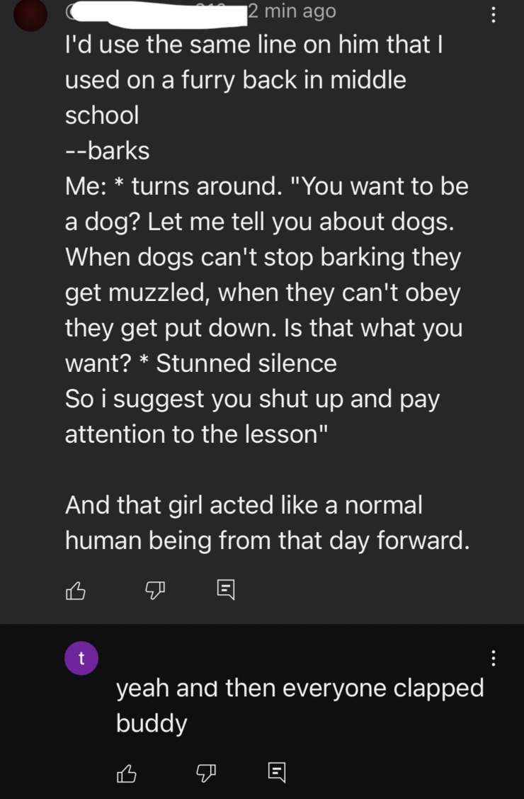 screenshot - 2 min ago I'd use the same line on him that I used on a furry back in middle school barks Me turns around. "You want to be a dog? Let me tell you about dogs. When dogs can't stop barking they get muzzled, when they can't obey they get put dow