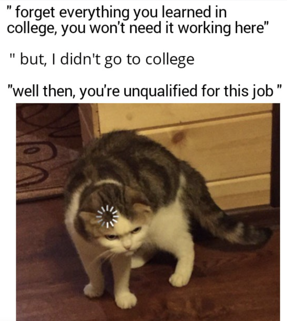 "forget everything you learned in college, you won't need it working here" "but, I didn't go to college "well then, you're unqualified for this job