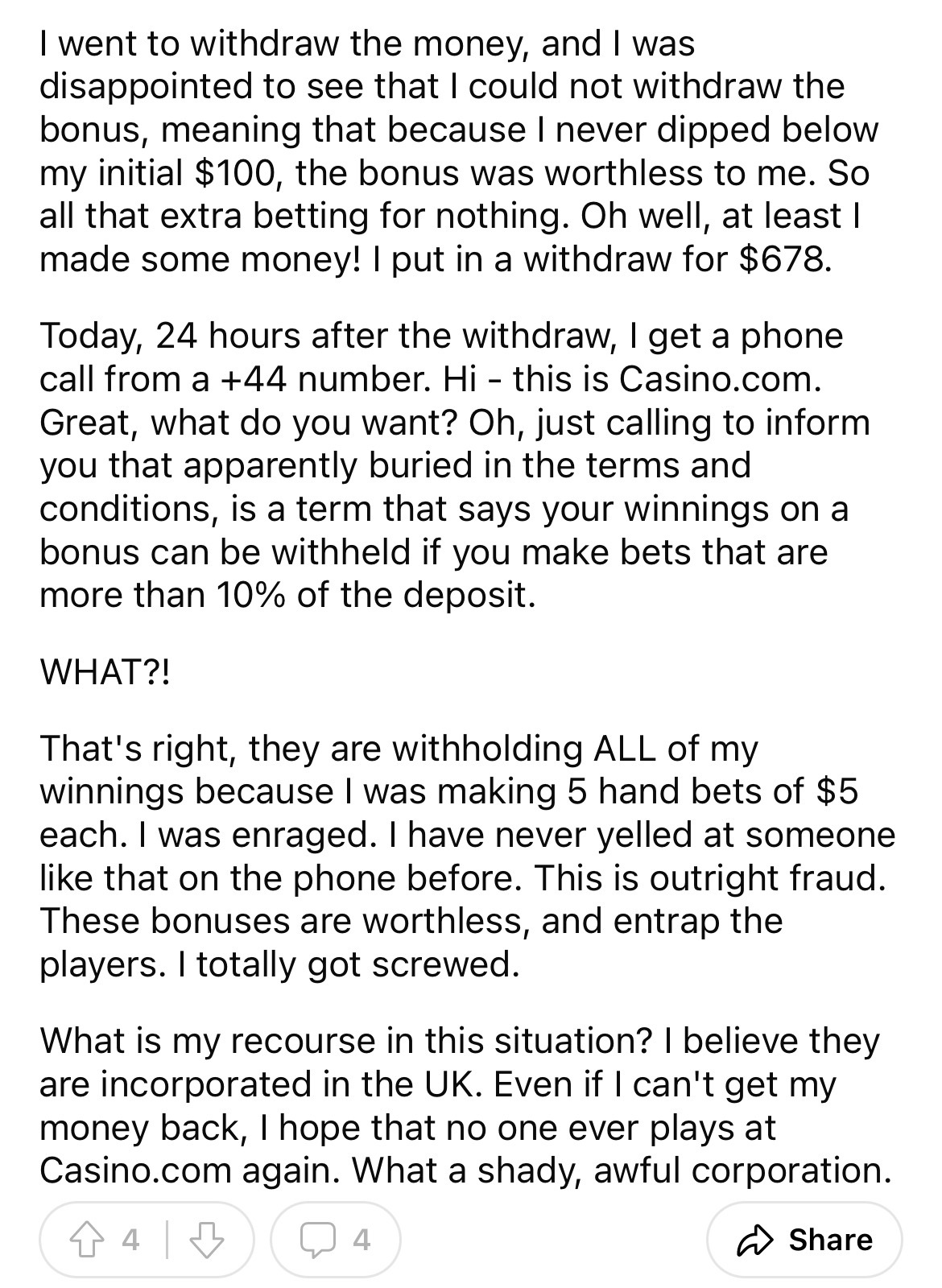 document - I went to withdraw the money, and I was disappointed to see that I could not withdraw the bonus, meaning that because I never dipped below my initial $100, the bonus was worthless to me. So all that extra betting for nothing. Oh well, at least 