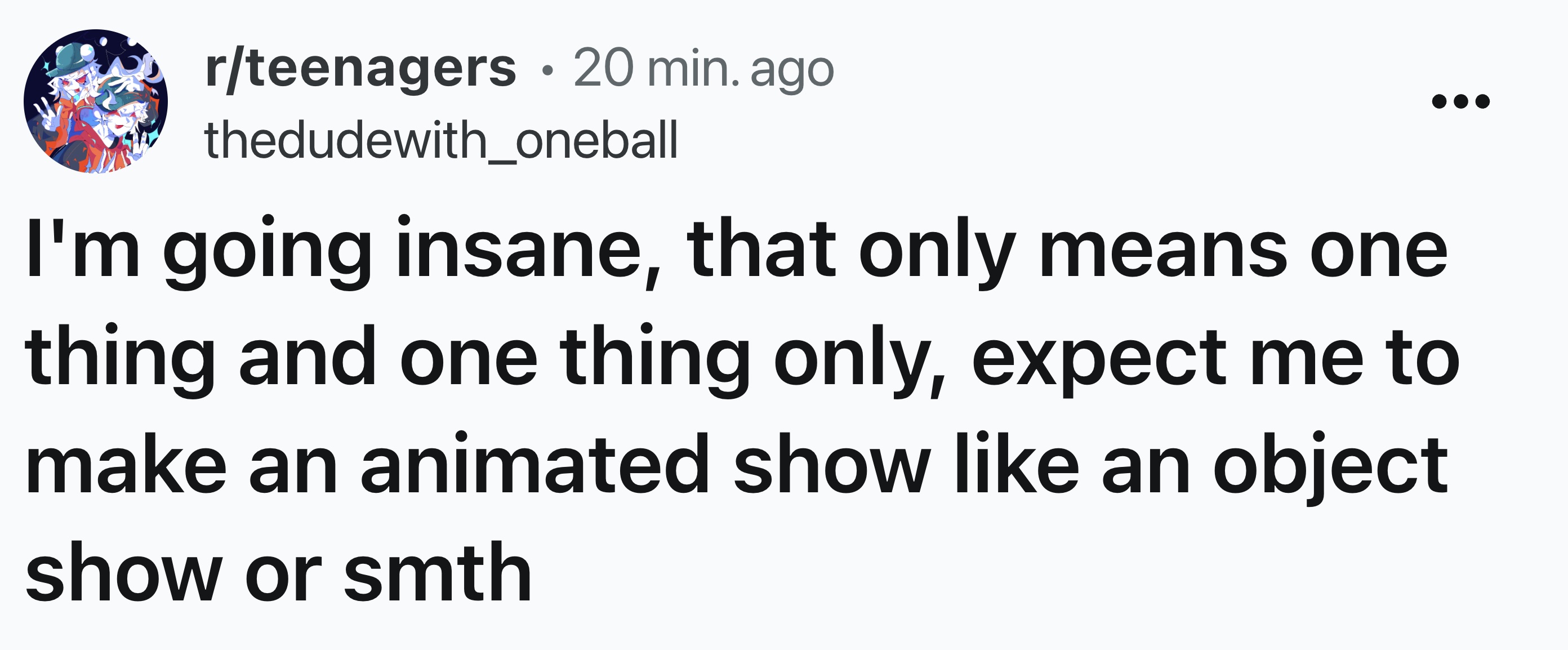 number - . rteenagers 20 min. ago thedudewith_oneball I'm going insane, that only means one thing and one thing only, expect me to make an animated show an object show or smth