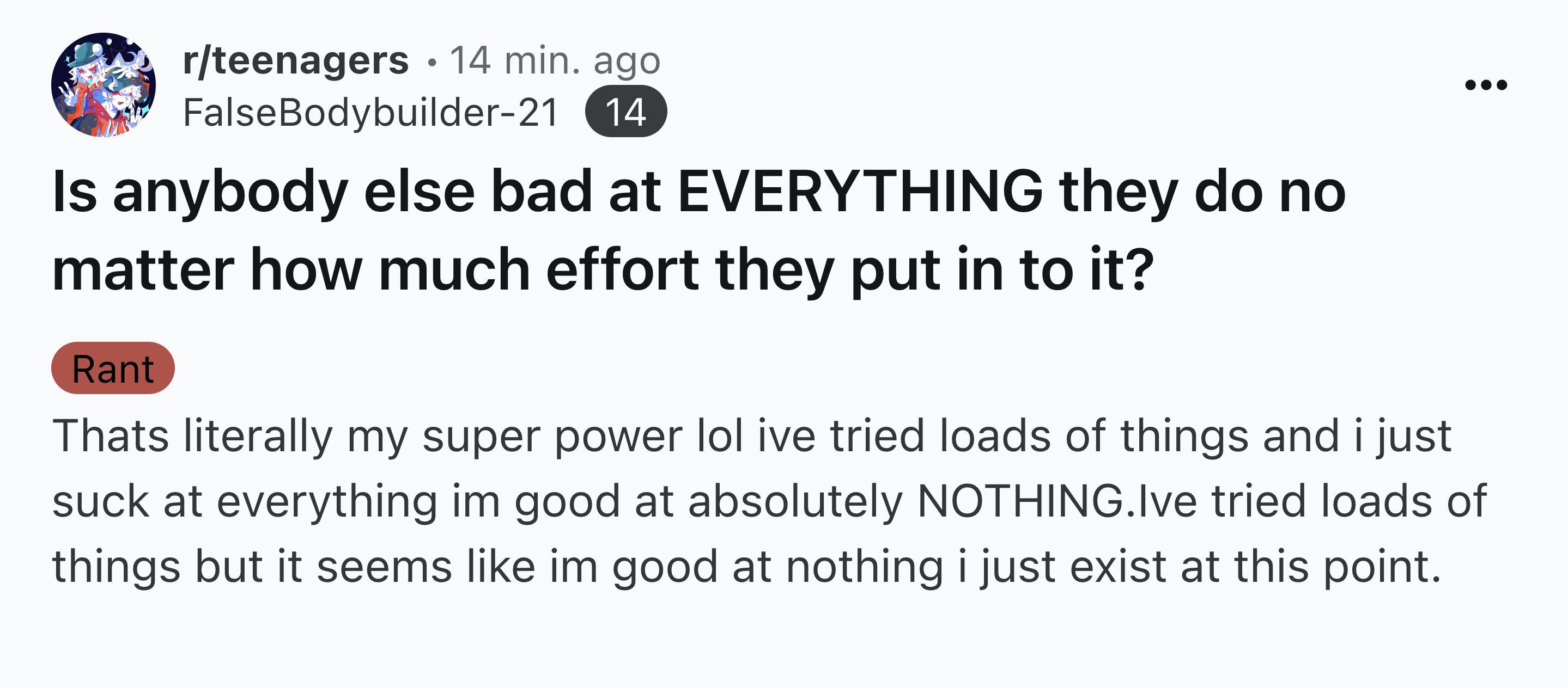 number - rteenagers .14 min. ago False Bodybuilder21 14 Is anybody else bad at Everything they do no matter how much effort they put in to it? Rant Thats literally my super power lol ive tried loads of things and i just suck at everything im good at absol