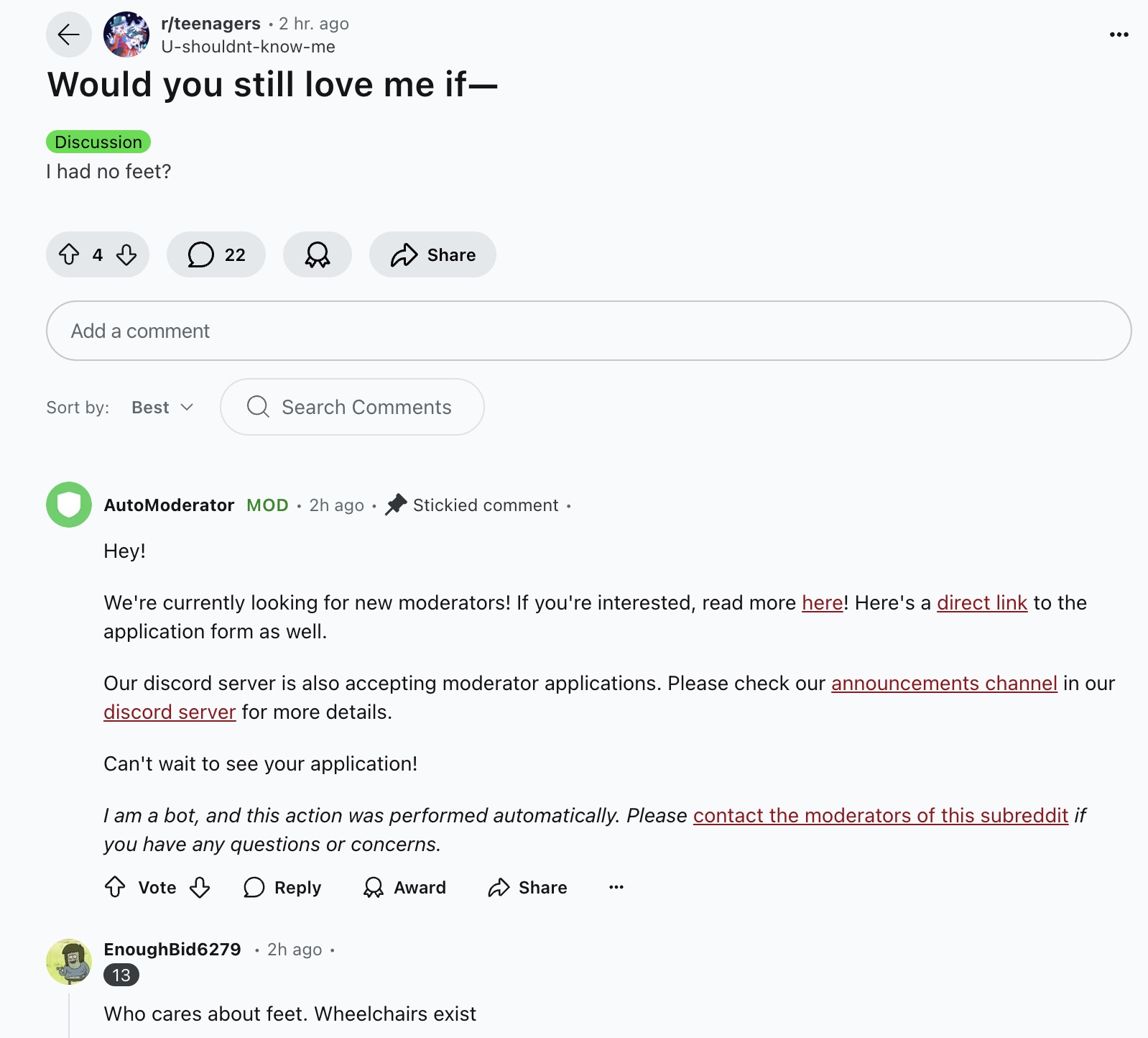 screenshot - rteenagers 2 hr. ago Ushouldntknowme Would you still love me if Discussion I had no feet? 4 22 Add a comment Sort by Best Q Search AutoModerator Mod 2h ago Stickied comment. Hey! We're currently looking for new moderators! If you're intereste