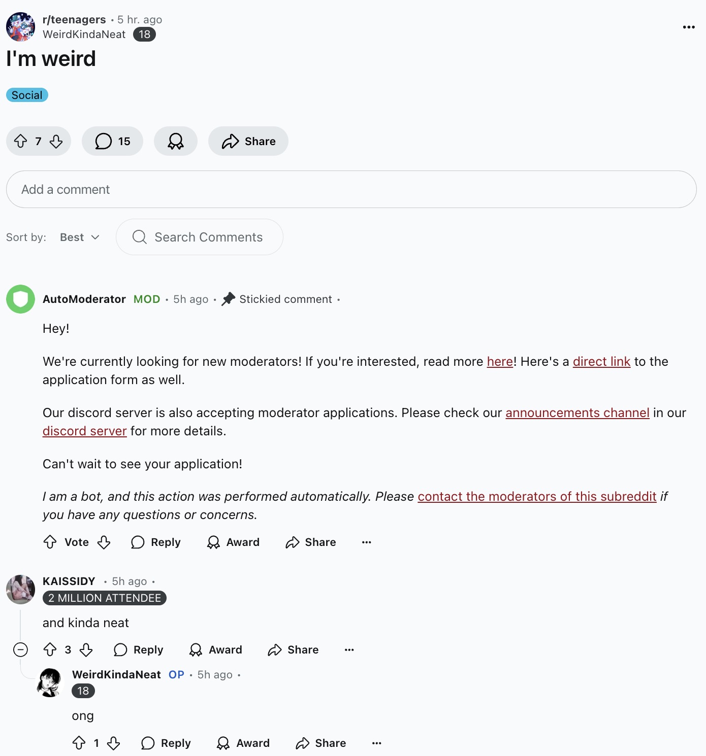 screenshot - rteenagers 5 hr. ago WeirdKindaNeat I'm weird Social 18 7 15 Add a comment Sort by Best Q Search AutoModerator Mod 5h ago Stickied comment. Hey! We're currently looking for new moderators! If you're interested, read more here! Here's a direct