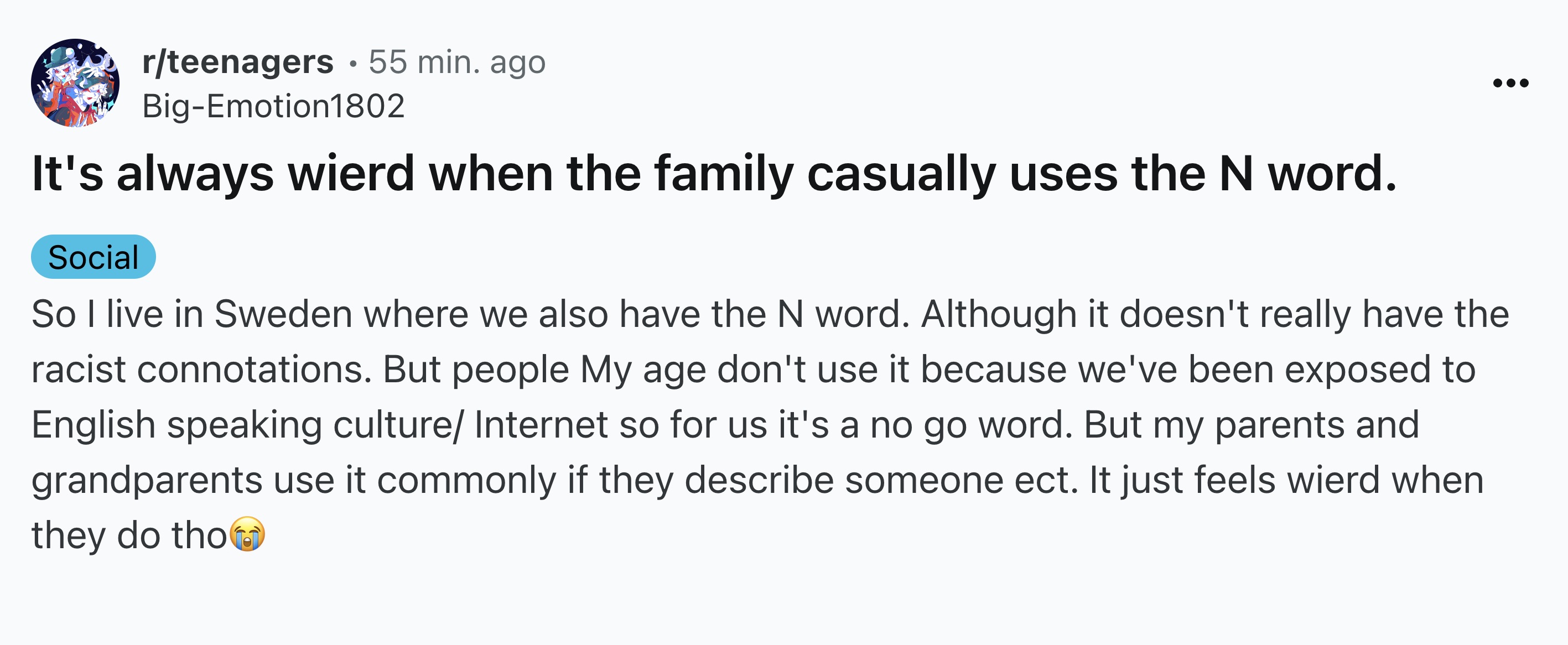 screenshot - rteenagers .55 min. ago BigEmotion1802 It's always wierd when the family casually uses the N word. Social So I live in Sweden where we also have the N word. Although it doesn't really have the racist connotations. But people My age don't use 