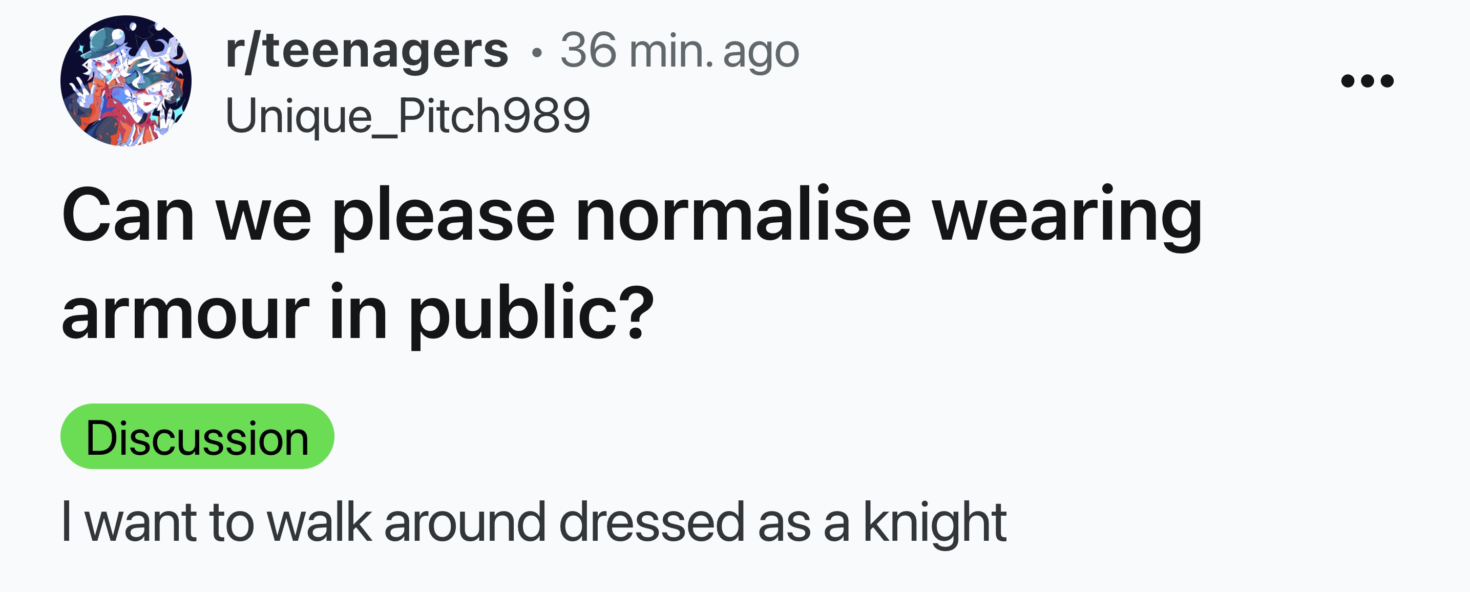 number - rteenagers 36 min. ago Unique_Pitch989 Can we please normalise wearing armour in public? Discussion I want to walk around dressed as a knight