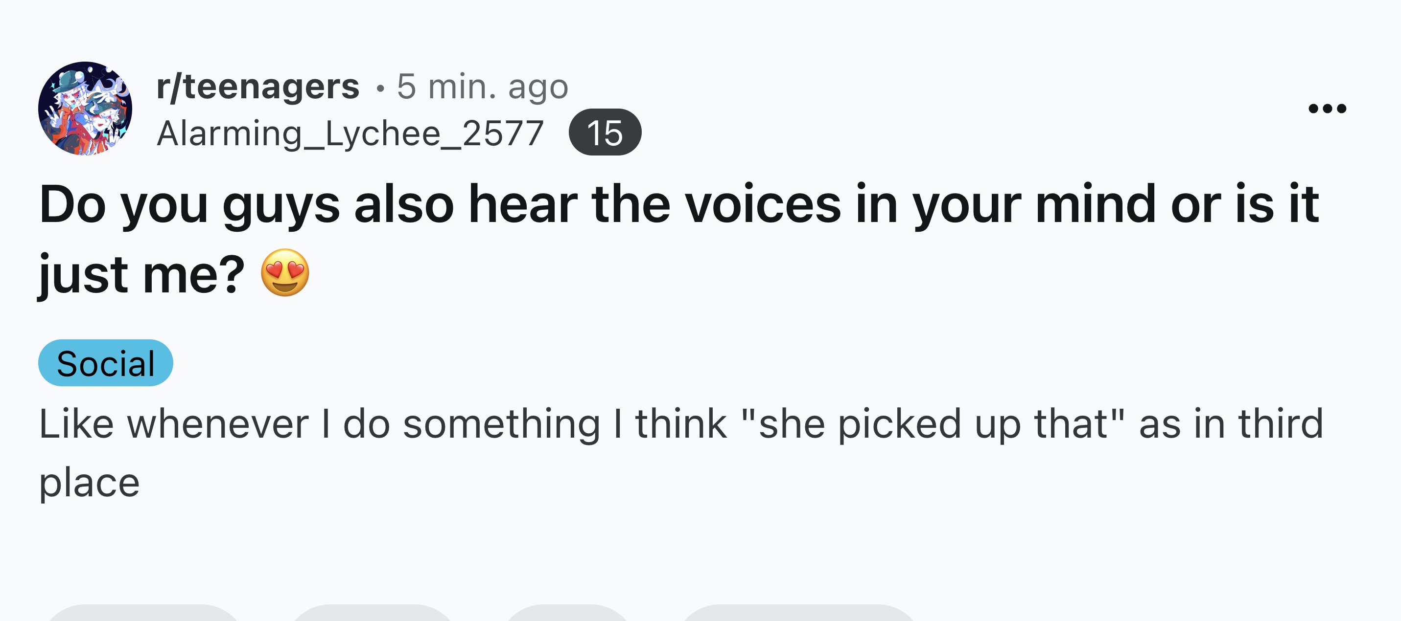 screenshot - rteenagers 5 min. ago Alarming_Lychee_2577 15 Do you guys also hear the voices in your mind or is it just me? Social whenever I do something I think "she picked up that" as in third place