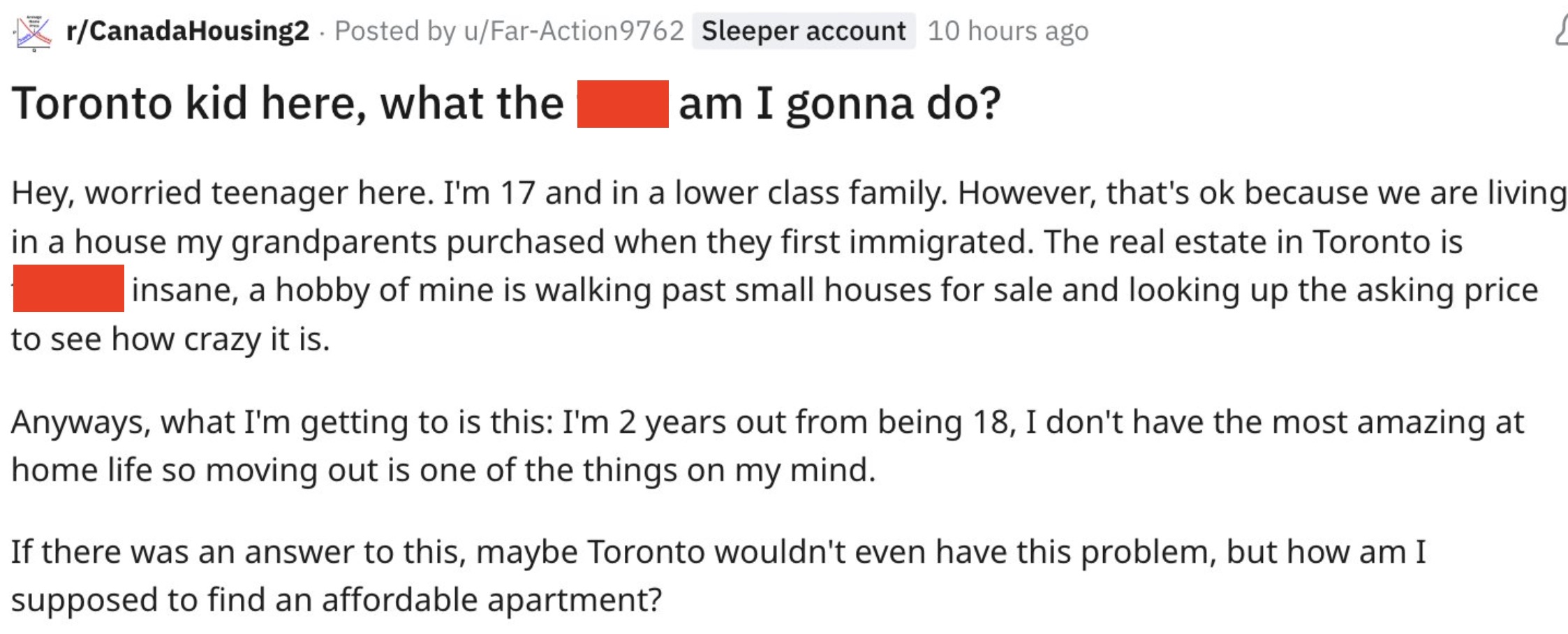 document - rCanadaHousing2 Posted by uFarAction 9762 Sleeper account 10 hours ago Toronto kid here, what the am I gonna do? Hey, worried teenager here. I'm 17 and in a lower class family. However, that's ok because we are living in a house my grandparents