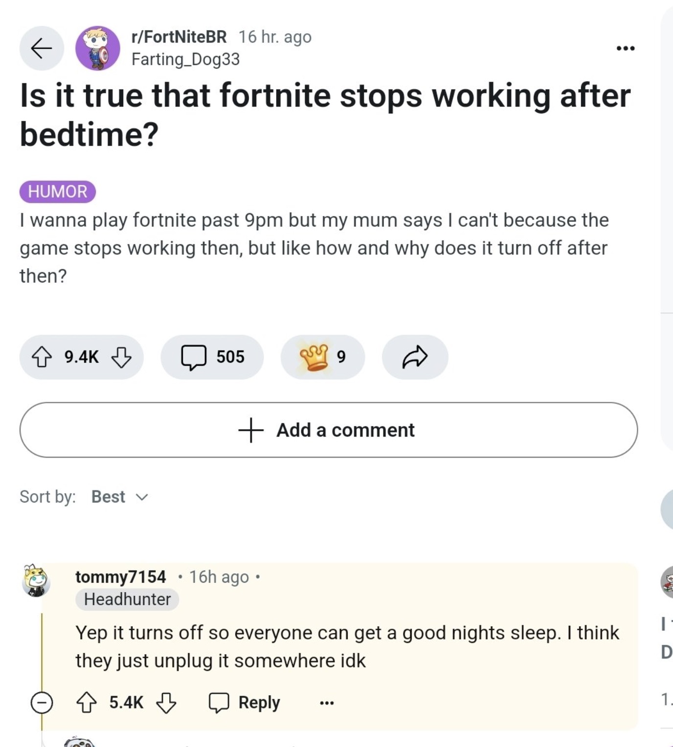 Fortnite - K rFortNiteBR 16 hr. ago Farting_Dog33 Is it true that fortnite stops working after bedtime? Humor I wanna play fortnite past 9pm but my mum says I can't because the game stops working then, but how and why does it turn off after then? 505 9 So