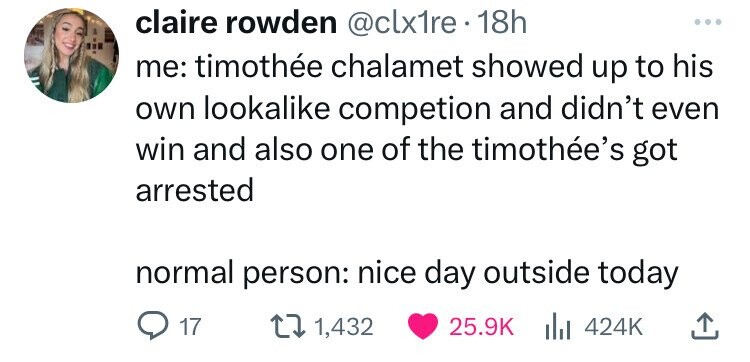 number - claire rowden . 18h me timothe chalamet showed up to his own looka competion and didn't even win and also one of the timothe's got arrested normal person nice day outside today Q17 1,432