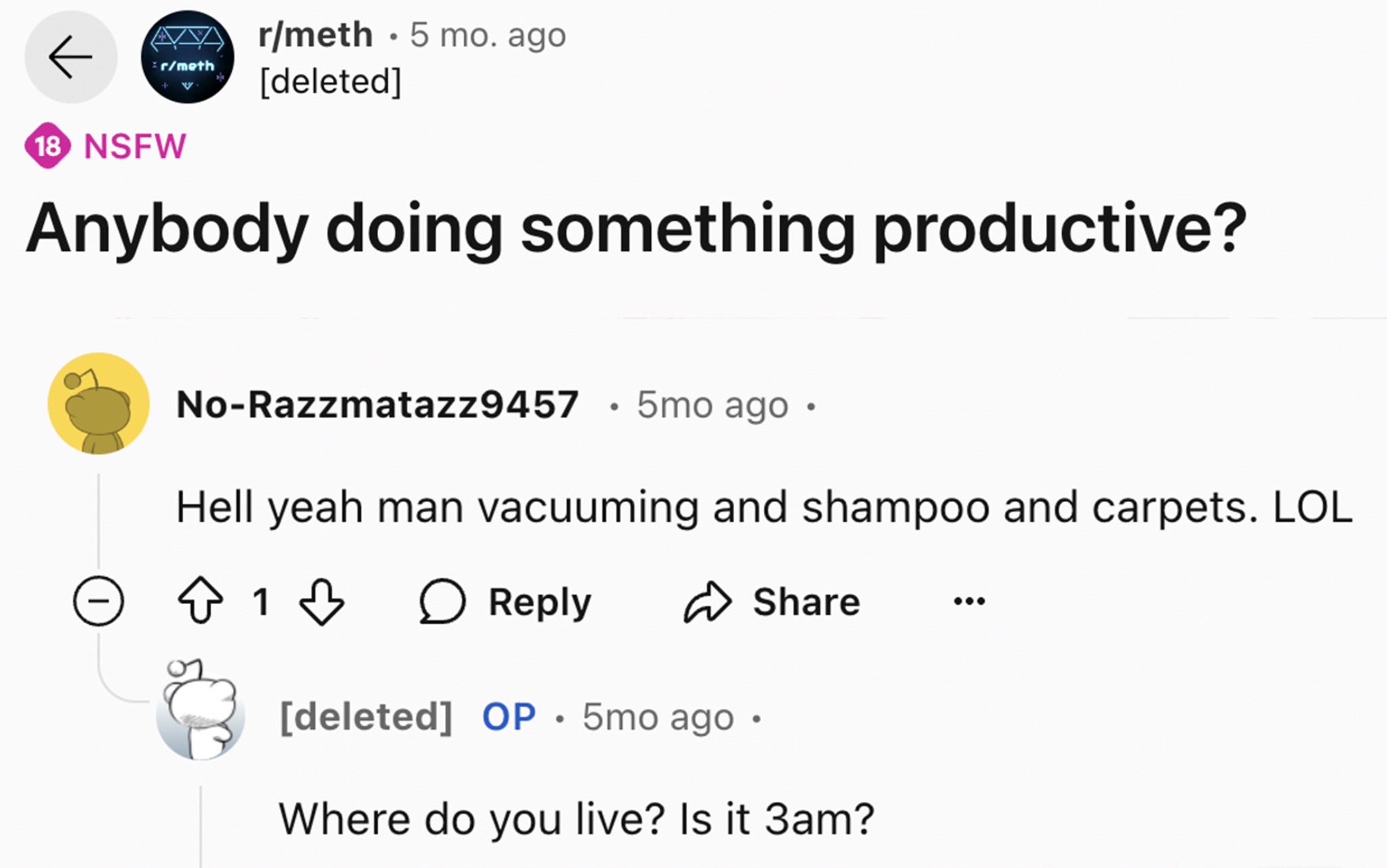 screenshot - Ava rmeth 5 mo. ago rmeth deleted 18 Nsfw Anybody doing something productive? NoRazzmatazz9457 5mo ago Hell yeah man vacuuming and shampoo and carpets. Lol 1 deleted Op. 5mo ago Where do you live? Is it 3am?