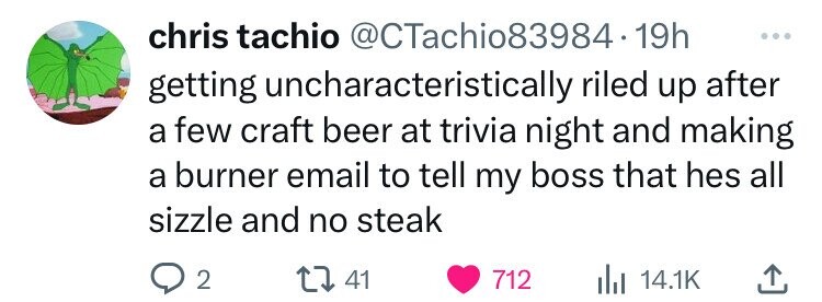 number - chris tachio .19h getting uncharacteristically riled up after a few craft beer at trivia night and making a burner email to tell my boss that hes all sizzle and no steak 2 41 712