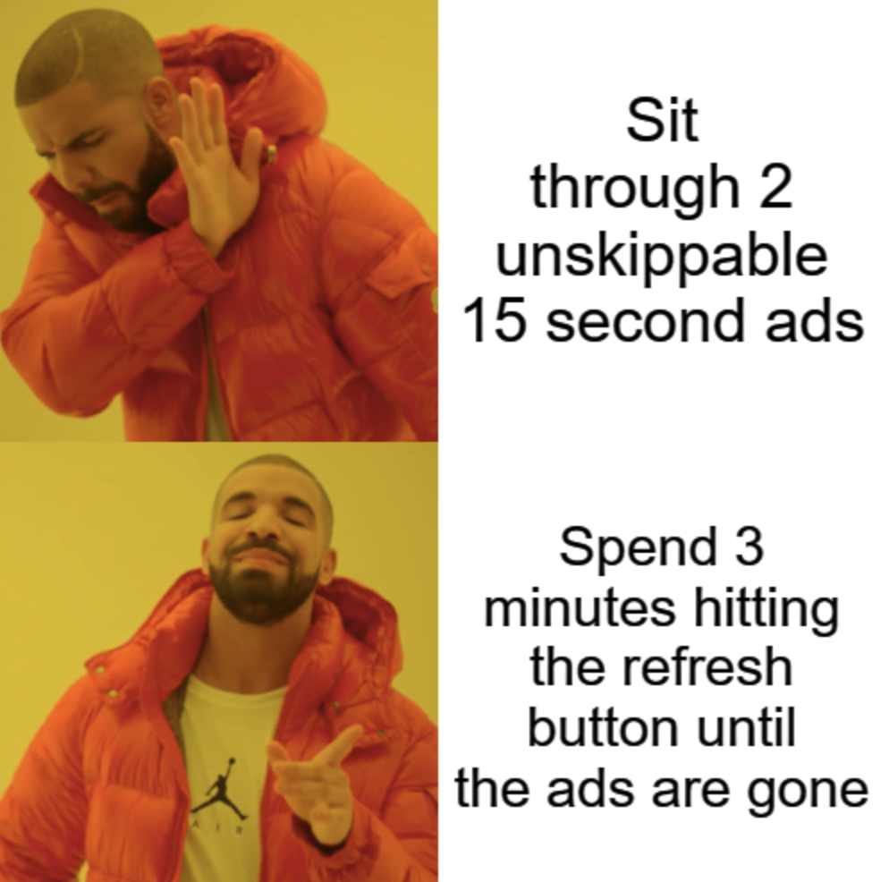 meme skip - Sit through 2 unskippable 15 second ads Spend 3 minutes hitting the refresh button until the ads are gone