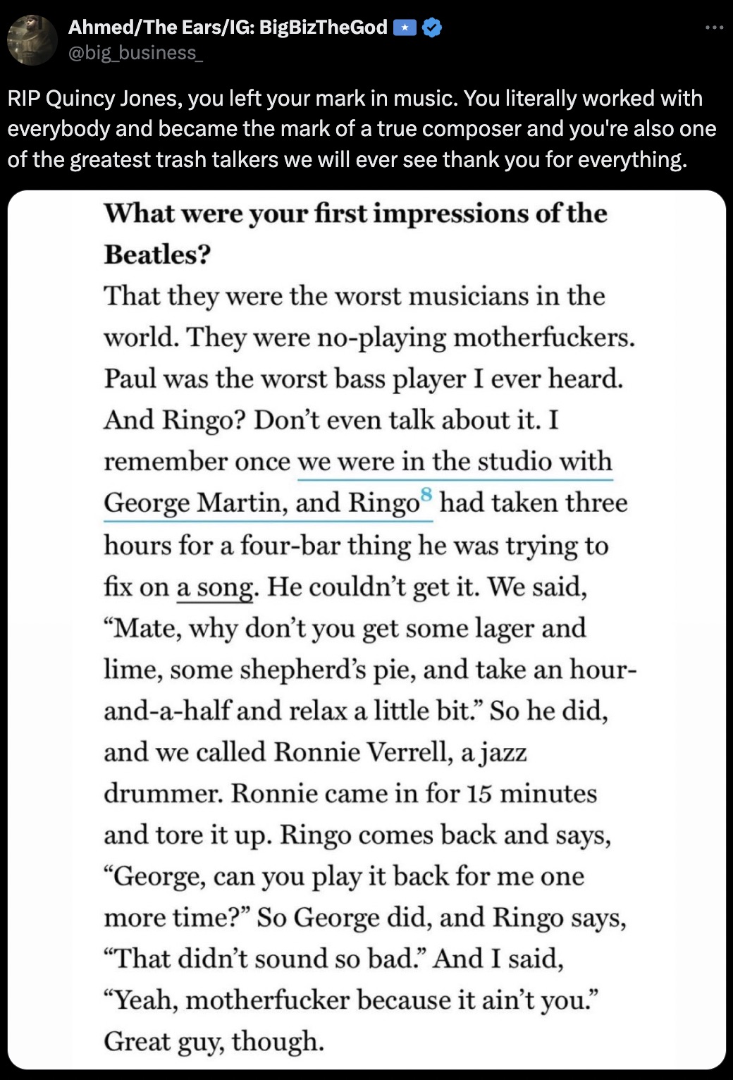 document - AhmedThe EarsIg BigBizTheGod Rip Quincy Jones, you left your mark in music. You literally worked with everybody and became the mark of a true composer and you're also one of the greatest trash talkers we will ever see thank you for everything. 