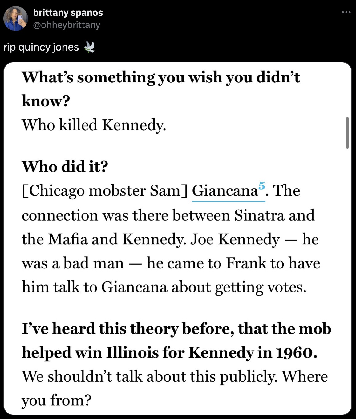 screenshot - 009 brittany spanos rip quincy jones What's something you wish you didn't know? Who killed Kennedy. Who did it? Chicago mobster Sam Giancana5. The connection was there between Sinatra and the Mafia and Kennedy. Joe Kennedy he was a bad man he