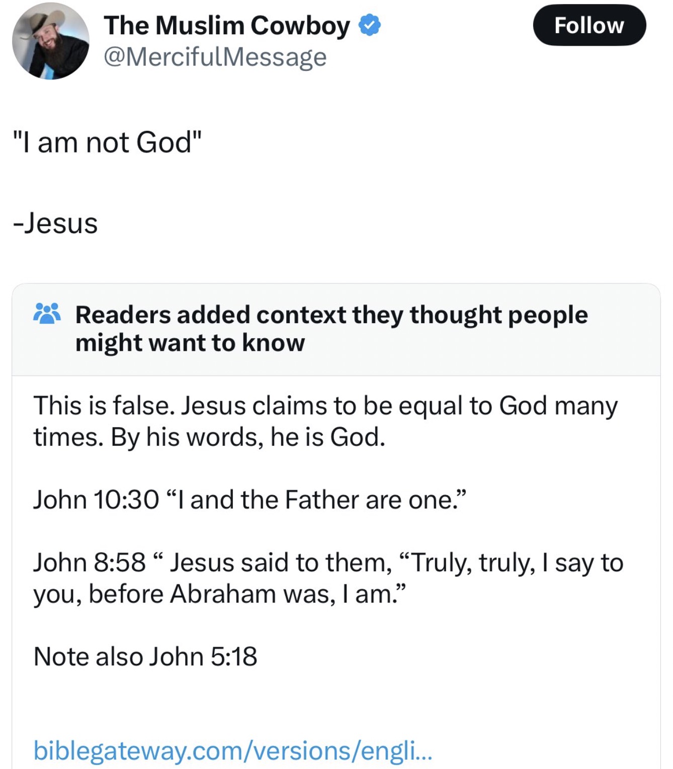 screenshot - The Muslim Cowboy "I am not God" Jesus Readers added context they thought people might want to know This is false. Jesus claims to be equal to God many times. By his words, he is God. John "I and the Father are one." John " Jesus said to them