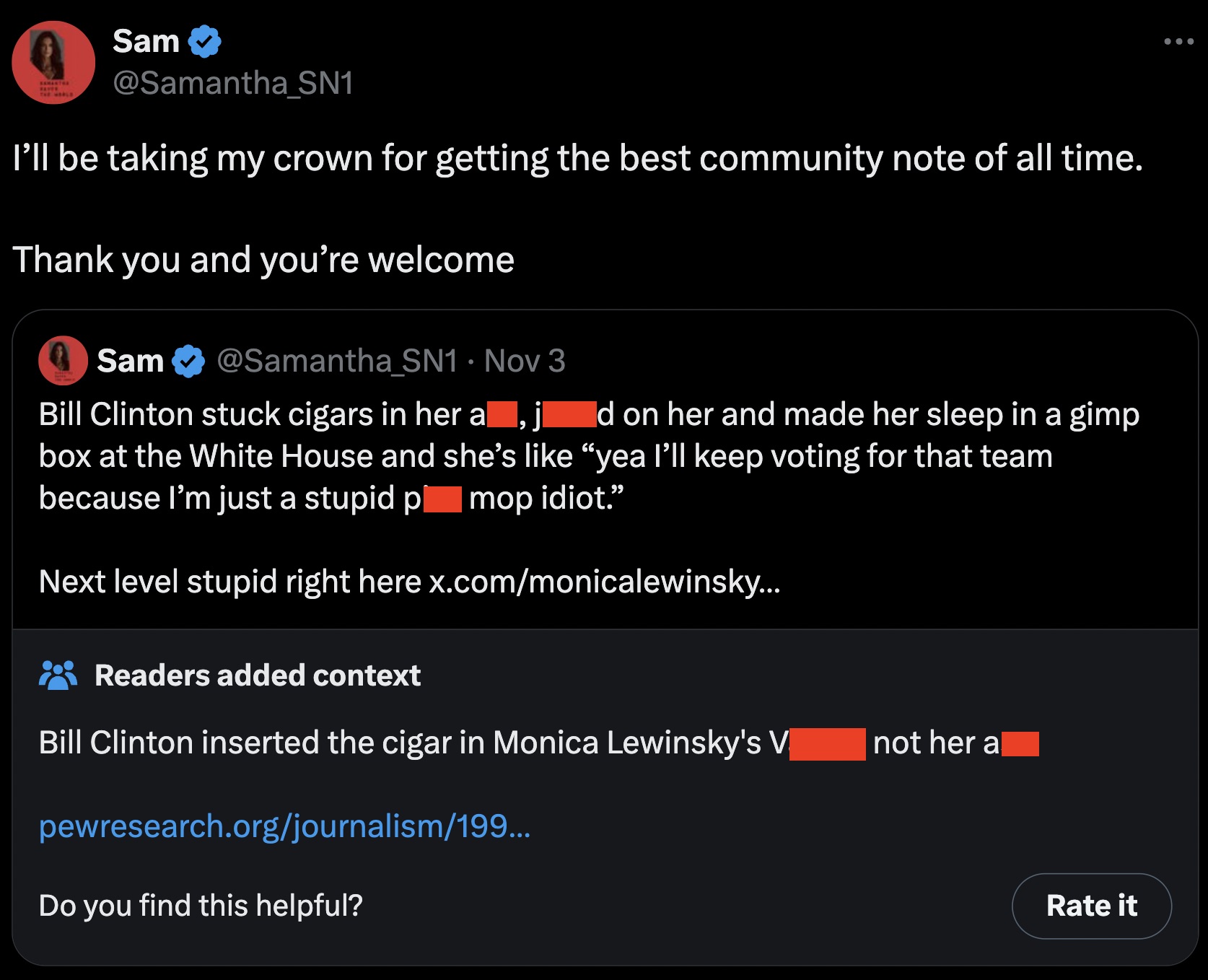 screenshot - Sam SN1 I'll be taking my crown for getting the best community note of all time. Thank you and you're welcome Sam Nov 3 . Bill Clinton stuck cigars in her al d on her and made her sleep in a gimp , box at the White House and she's "yea I'll k