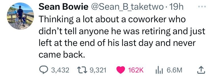 number - Sean Bowie 19h Thinking a lot about a coworker who didn't tell anyone he was retiring and just left at the end of his last day and never came back. 3,432 9, Ilil 6.6M