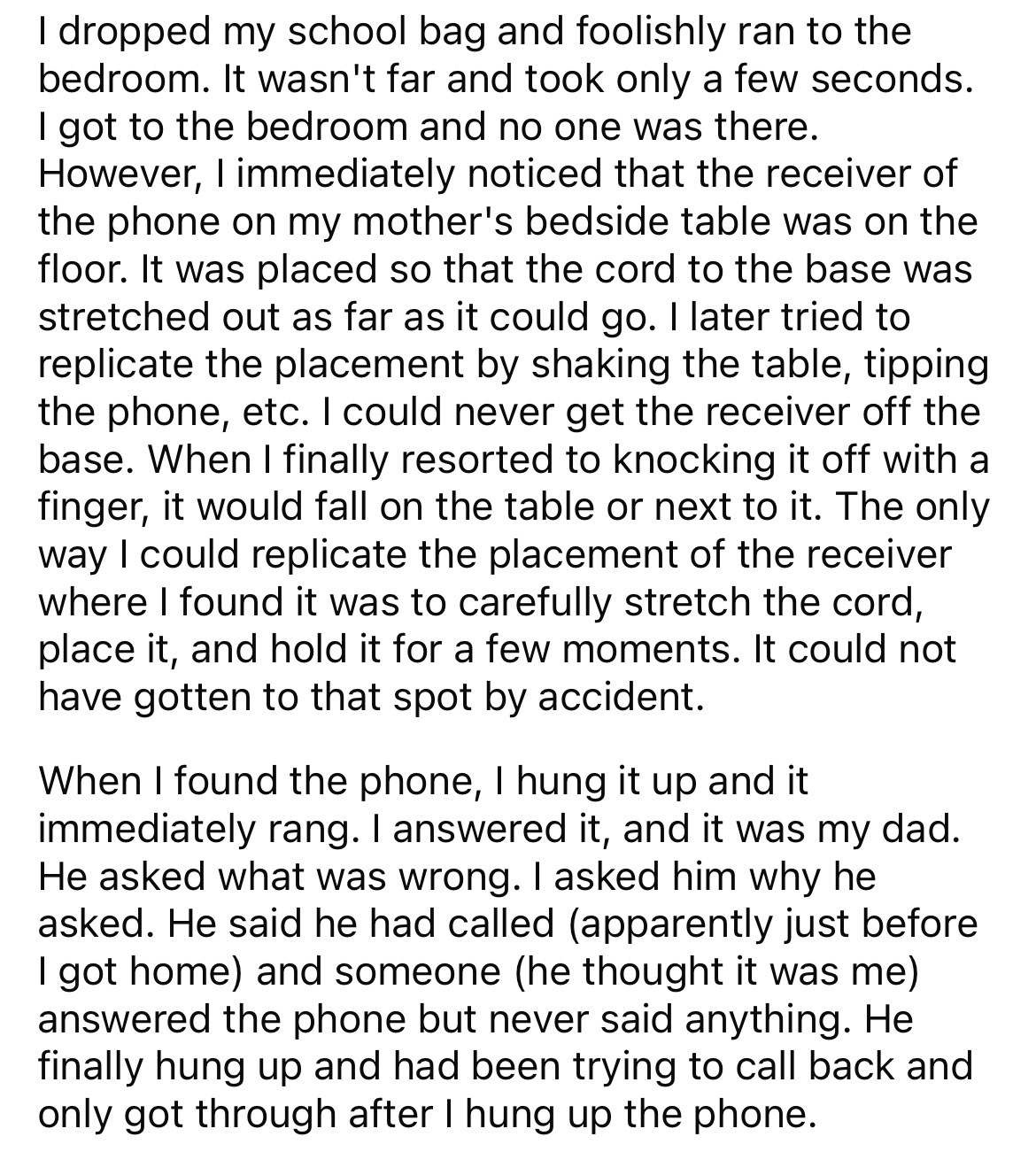 document - I dropped my school bag and foolishly ran to the bedroom. It wasn't far and took only a few seconds. I got to the bedroom and no one was there. However, I immediately noticed that the receiver of the phone on my mother's bedside table was on th