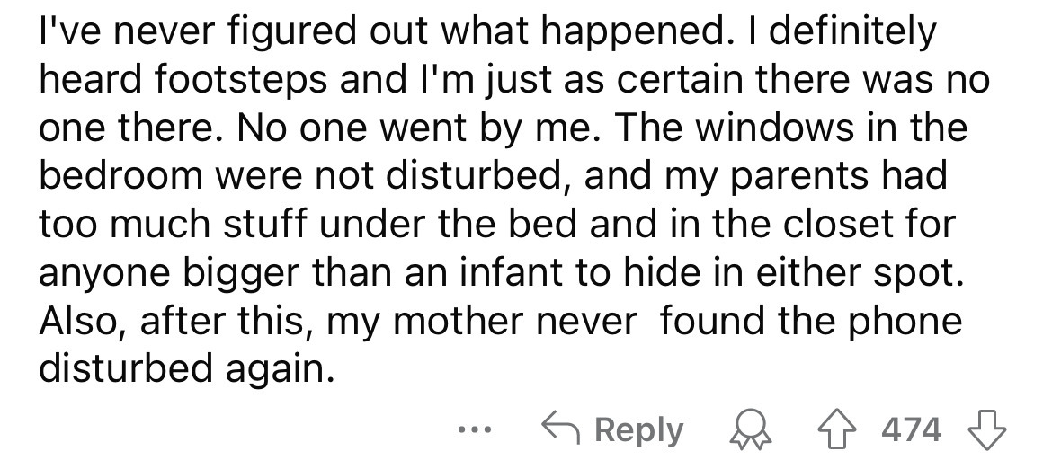 number - I've never figured out what happened. I definitely heard footsteps and I'm just as certain there was no one there. No one went by me. The windows in the bedroom were not disturbed, and my parents had too much stuff under the bed and in the closet