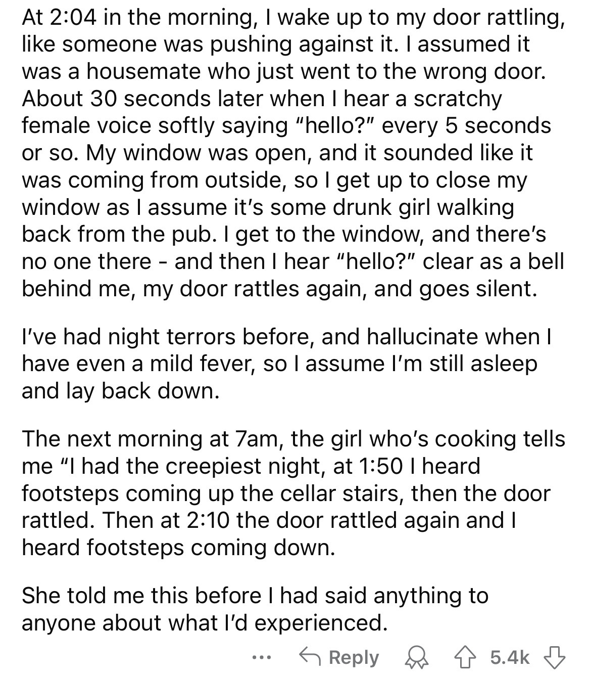 document - At in the morning, I wake up to my door rattling, someone was pushing against it. I assumed it was a housemate who just went to the wrong door. About 30 seconds later when I hear a scratchy female voice softly saying "hello?" every 5 seconds or