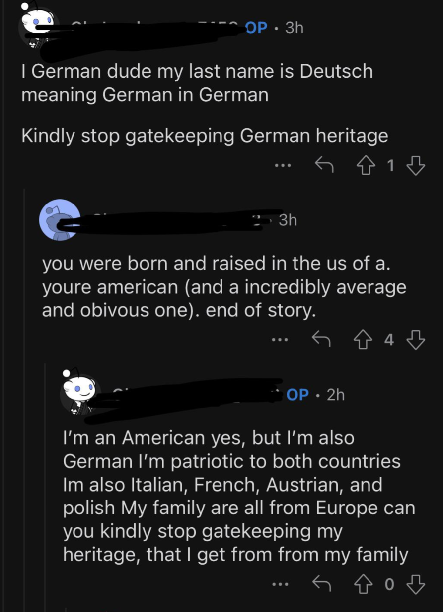 screenshot - Op 3h I German dude my last name is Deutsch meaning German in German Kindly stop gatekeeping German heritage 1 3h you were born and raised in the us of a. youre american and a incredibly average and obivous one. end of story. G 4 Op.2h I'm an