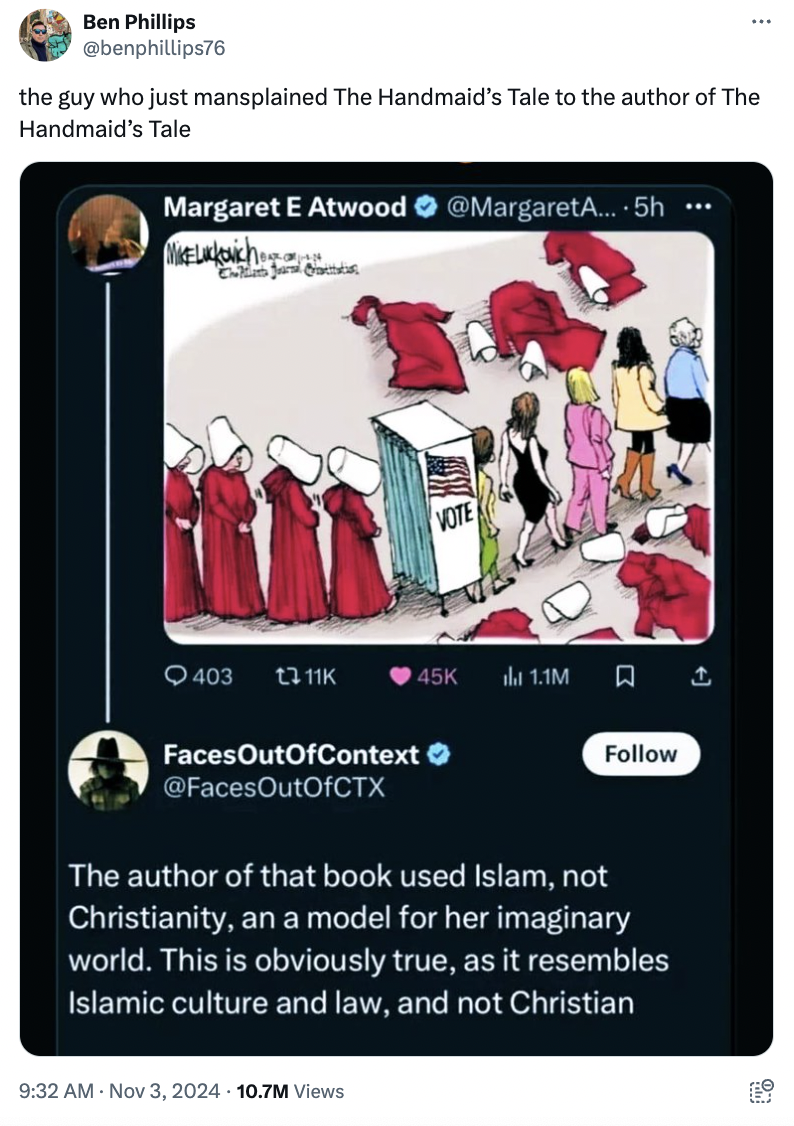 Margaret Atwood - Ben Phillips the guy who just mansplained The Handmaid's Tale to the author of The Handmaid's Tale Margaret E Atwood A.... 5h 403 45K 1.1M FacesOutOfContext The author of that book used Islam, not Christianity, an a model for her imagina