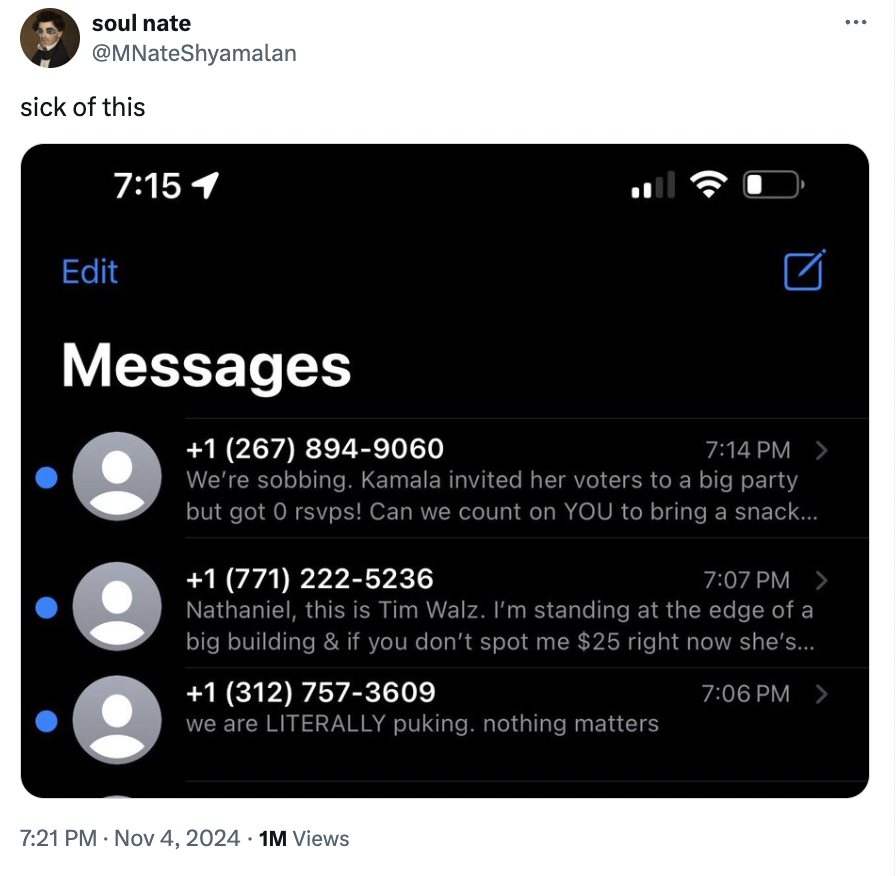 screenshot - soul nate sick of this Edit Messages 1 267 8949060 > We're sobbing. Kamala invited her voters to a big party but got 0 rsvps! Can we count on You to bring a snack... 1 771 2225236 > Nathaniel, this is Tim Walz. I'm standing at the edge of a b