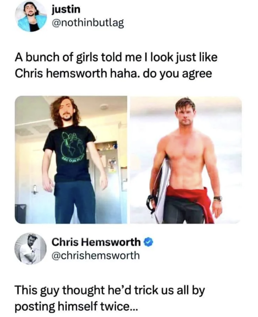 look like chris hemsworth - justin A bunch of girls told me I look just Chris hemsworth haha. do you agree Chris Hemsworth This guy thought he'd trick us all by posting himself twice...