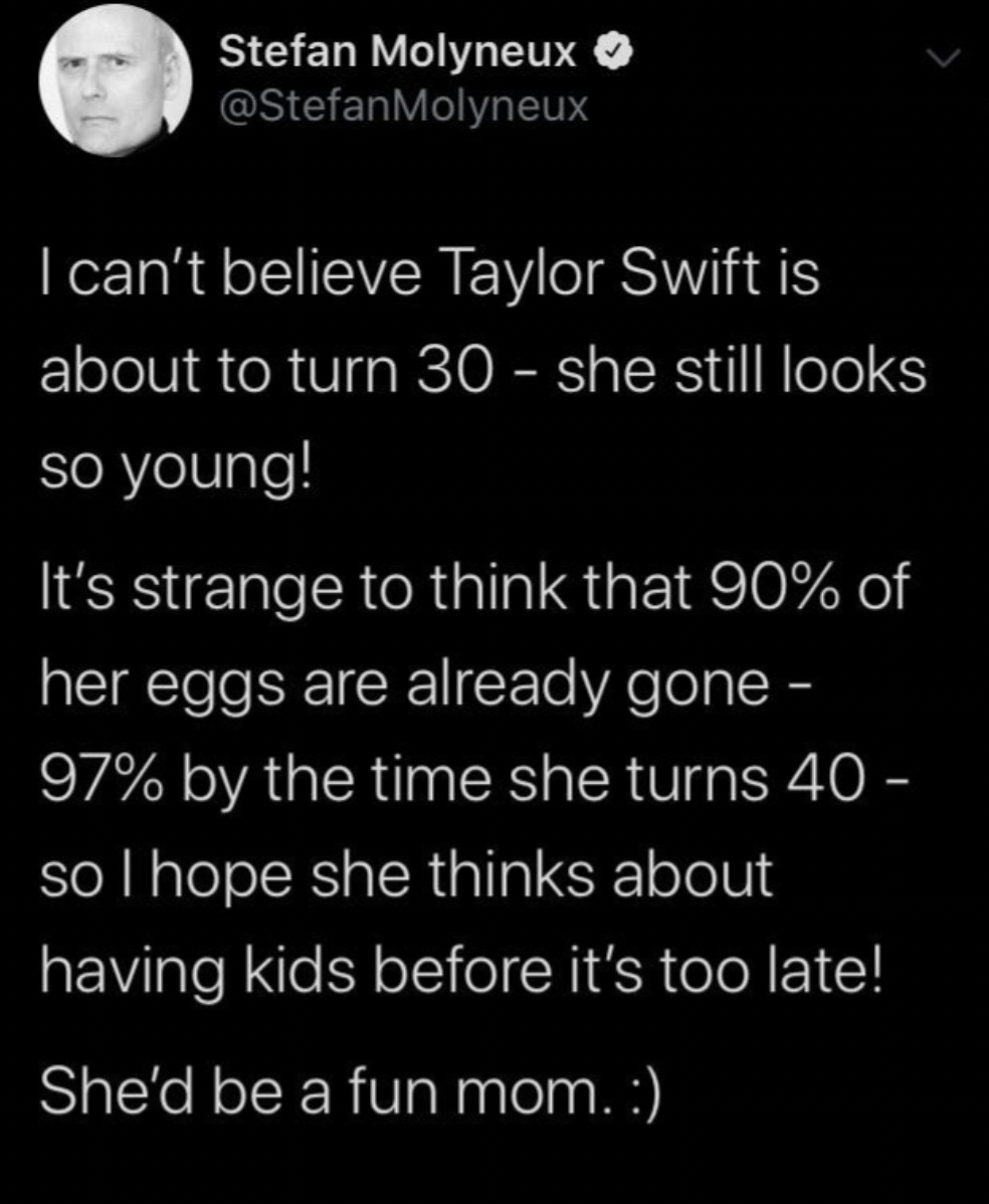 good chaotic - Stefan Molyneux I can't believe Taylor Swift is about to turn 30 she still looks so young! It's strange to think that 90% of her eggs are already gone 97% by the time she turns 40 so I hope she thinks about having kids before it's too late!