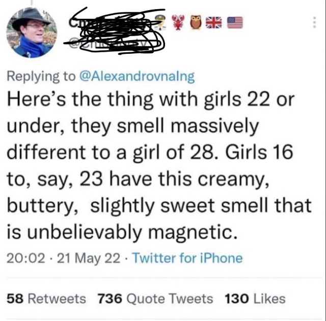 screenshot - Here's the thing with girls 22 or under, they smell massively different to a girl of 28. Girls 16 to, say, 23 have this creamy, buttery, slightly sweet smell that is unbelievably magnetic. 21 May 22 Twitter for iPhone 58 736 Quote Tweets 130