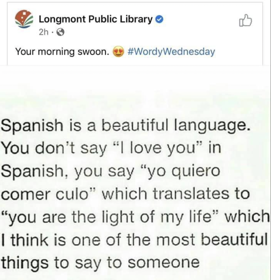 Spanish Language - Longmont Public Library 2h3 Your morning swoon. Spanish is a beautiful language. You don't say "I love you" in Spanish, you say "yo quiero comer culo" which translates to "you are the light of my life" which I think is one of the most b