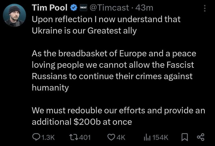 screenshot - Tim Pool 43m Upon reflection I now understand that Ukraine is our Greatest ally As the breadbasket of Europe and a peace loving people we cannot allow the Fascist Russians to continue their crimes against humanity We must redouble our efforts