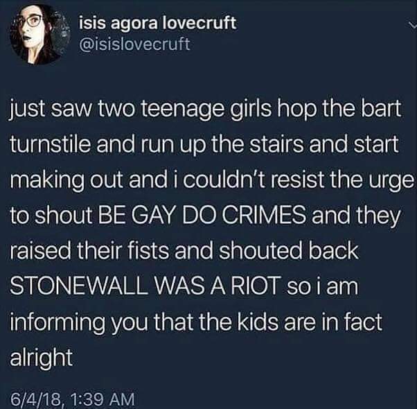 Internet meme - isis agora lovecruft just saw two teenage girls hop the bart turnstile and run up the stairs and start making out and i couldn't resist the urge to shout Be Gay Do Crimes and they raised their fists and shouted back Stonewall Was A Riot so