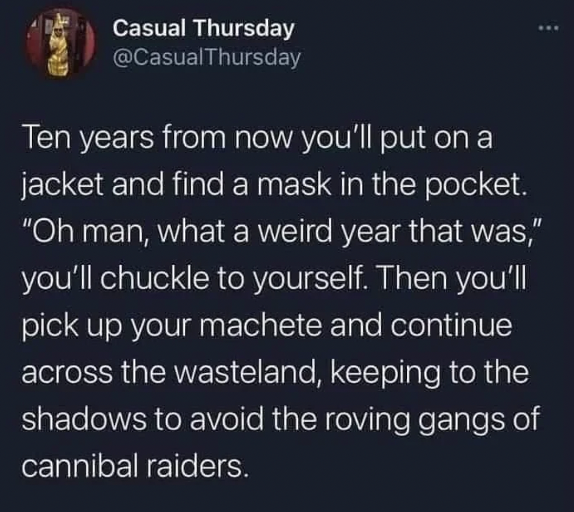 Casual Thursday Ten years from now you'll put on a jacket and find a mask in the pocket. "Oh man, what a weird year that was," you'll chuckle to yourself. Then you'll pick up your machete and continue across the wasteland, keeping to the shadows to avoid…