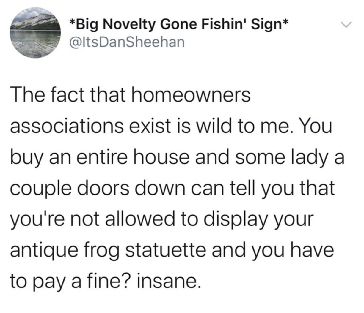 Homeowner association - Big Novelty Gone Fishin' Sign > The fact that homeowners associations exist is wild to me. You buy an entire house and some lady a couple doors down can tell you that you're not allowed to display your antique frog statuette and yo