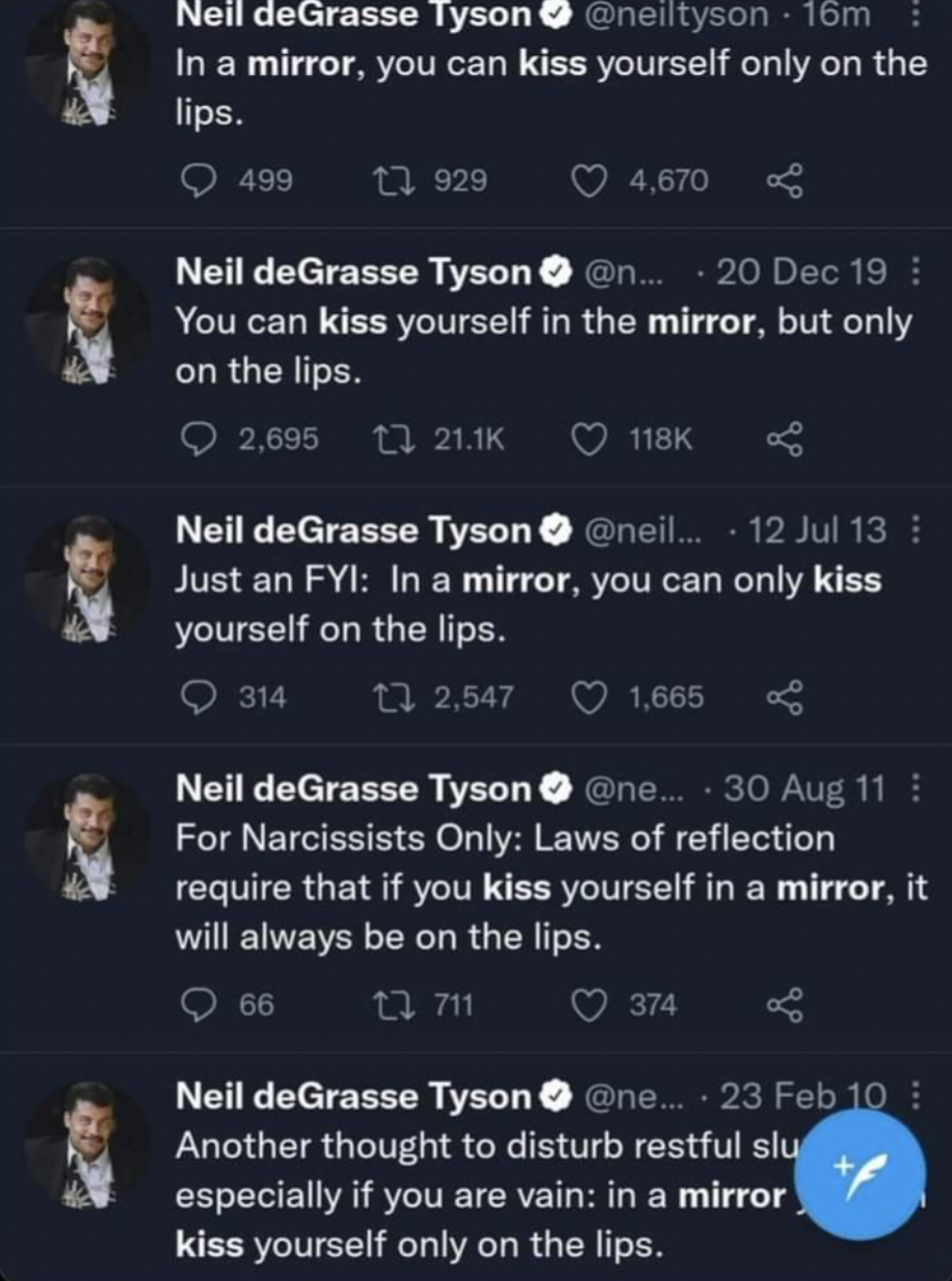 neil degrasse tyson mirror - Neil deGrasse Tyson 16m In a mirror, you can kiss yourself only on the lips. 499 1929 4,670 Neil deGrasse Tyson... 20 Dec 19 You can kiss yourself in the mirror, but only on the lips. 2,695 Neil deGrasse Tyson ... 12 Jul 13 Ju