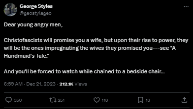 screenshot - George Styles Dear young angry men, Christofascists will promise you a wife, but upon their rise to power, they will be the ones impregnating the wives they promised yousee "A Handmaid's Tale" And you'll be forced to watch while chained to a 