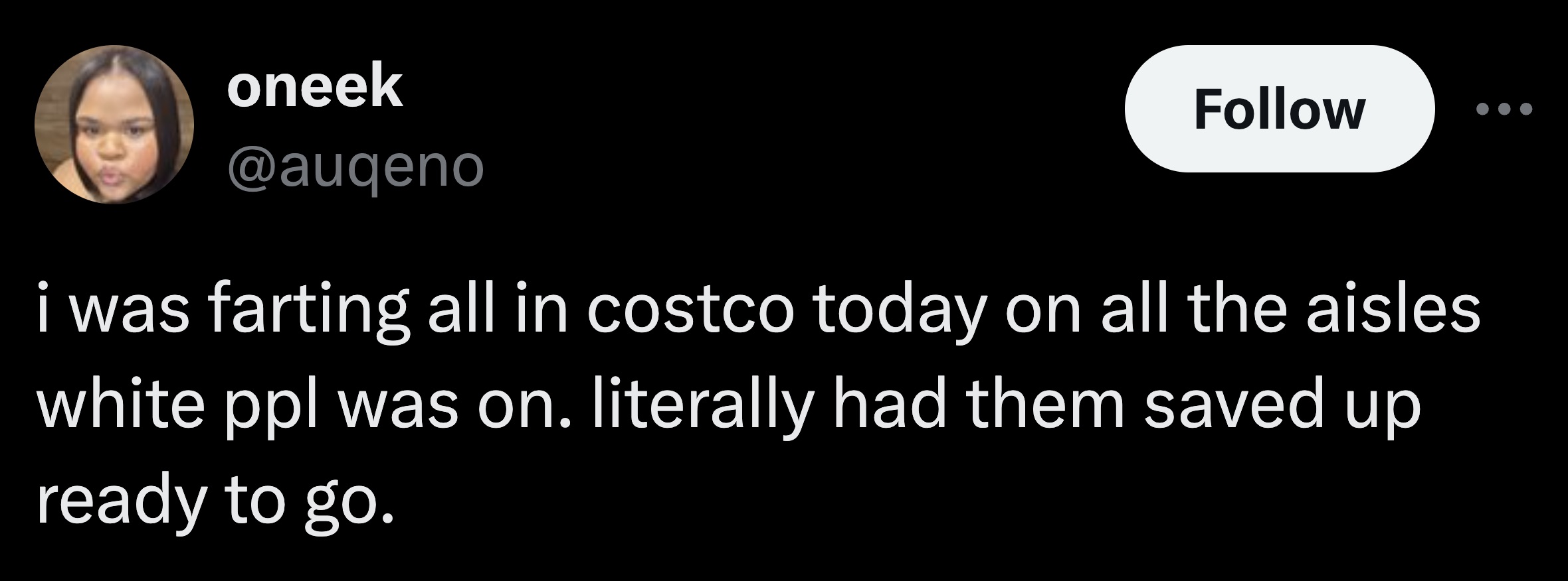 parallel - oneek i was farting all in costco today on all the aisles white ppl was on. literally had them saved up ready to go.