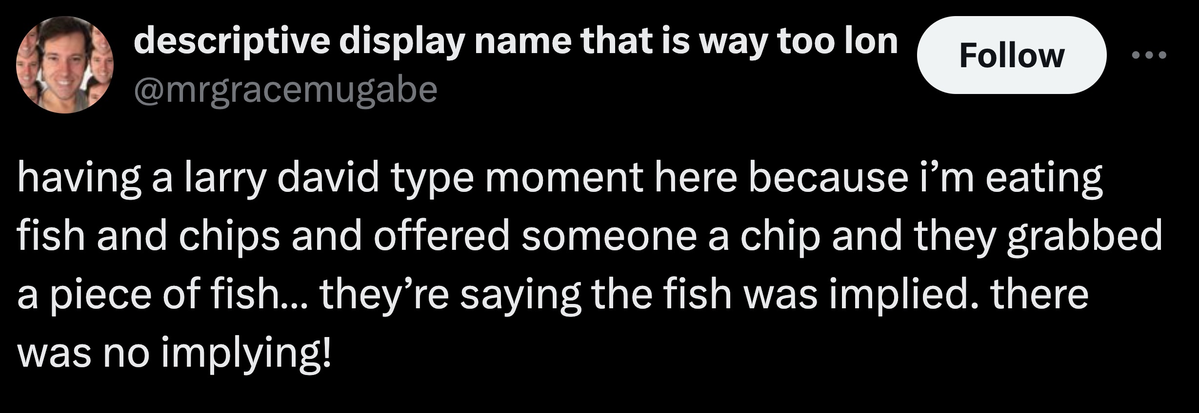 now say something beautiful and true - descriptive display name that is way too lon having a larry david type moment here because i'm eating fish and chips and offered someone a chip and they grabbed a piece of fish... they're saying the fish was implied.